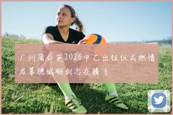 广州蒲公英2026中乙出征仪式燃情启幕穗城砺剑志在腾飞