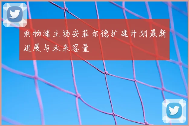 利物浦主场安菲尔德扩建计划最新进展与未来容量