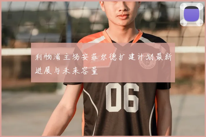 利物浦主场安菲尔德扩建计划最新进展与未来容量